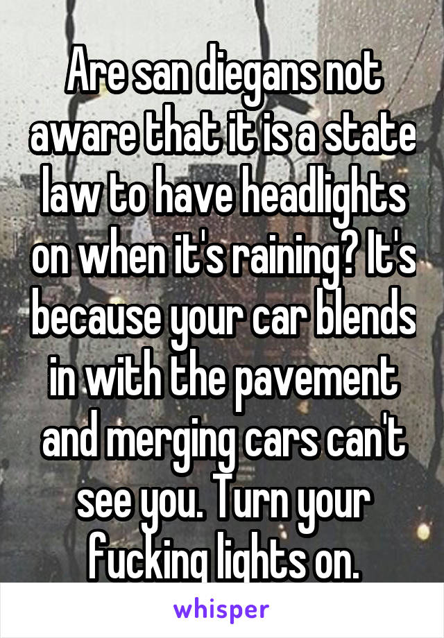 Are san diegans not aware that it is a state law to have headlights on when it's raining? It's because your car blends in with the pavement and merging cars can't see you. Turn your fucking lights on.