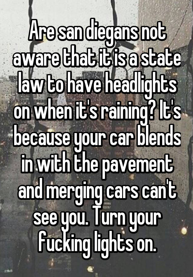 Are san diegans not aware that it is a state law to have headlights on when it's raining? It's because your car blends in with the pavement and merging cars can't see you. Turn your fucking lights on.