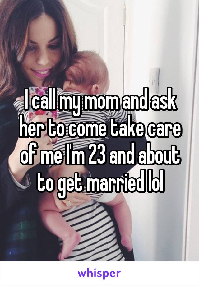 I call my mom and ask her to come take care of me I'm 23 and about to get married lol