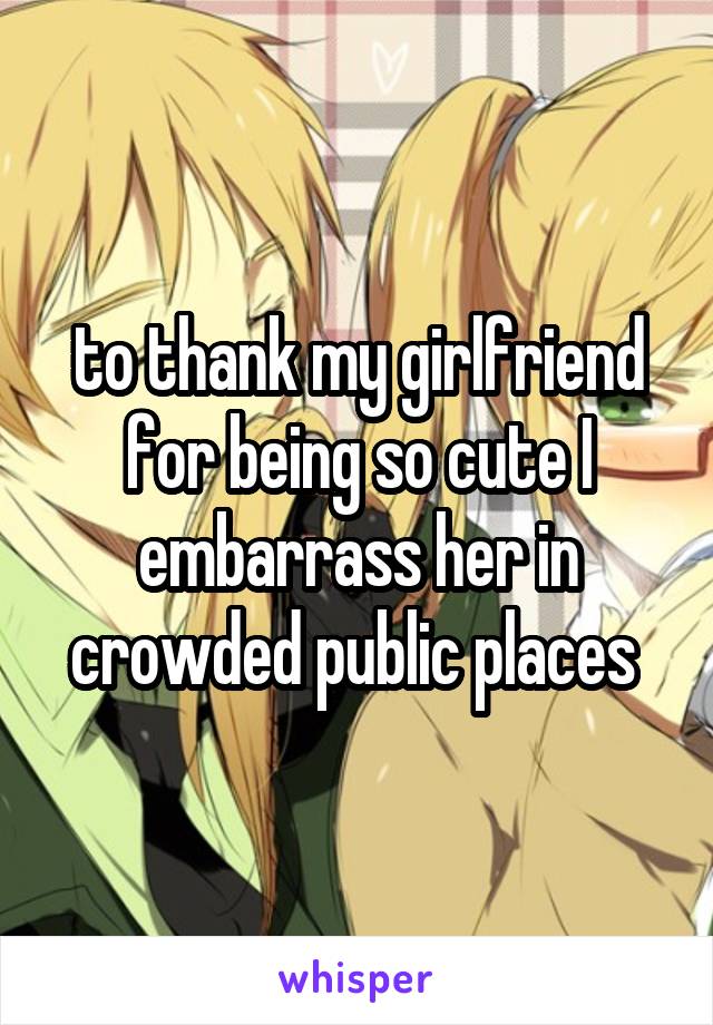 to thank my girlfriend for being so cute I embarrass her in crowded public places 