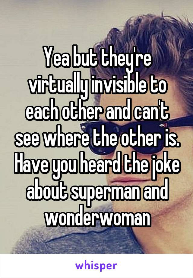 Yea but they're virtually invisible to each other and can't see where the other is. Have you heard the joke about superman and wonderwoman