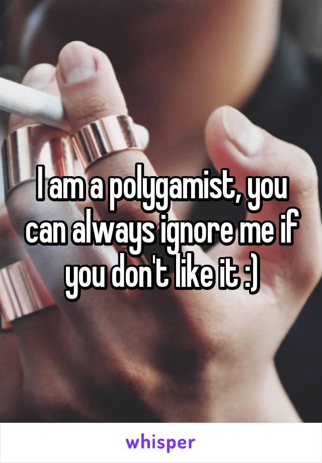 I am a polygamist, you can always ignore me if you don't like it :)