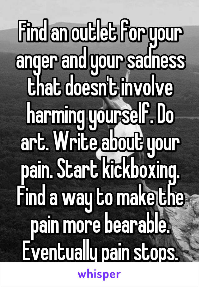 Find an outlet for your anger and your sadness that doesn't involve harming yourself. Do art. Write about your pain. Start kickboxing. Find a way to make the pain more bearable. Eventually pain stops.