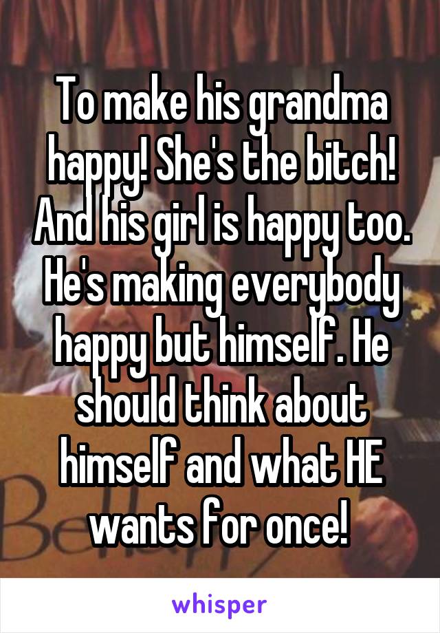 To make his grandma happy! She's the bitch! And his girl is happy too. He's making everybody happy but himself. He should think about himself and what HE wants for once! 