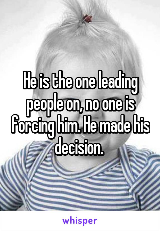 He is the one leading people on, no one is forcing him. He made his decision. 