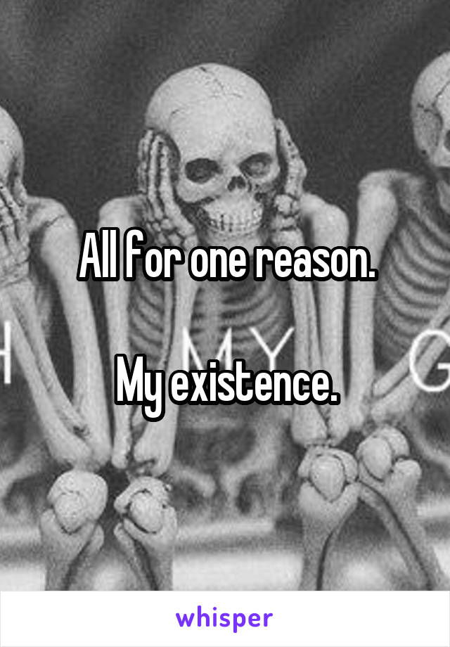 All for one reason.

My existence.