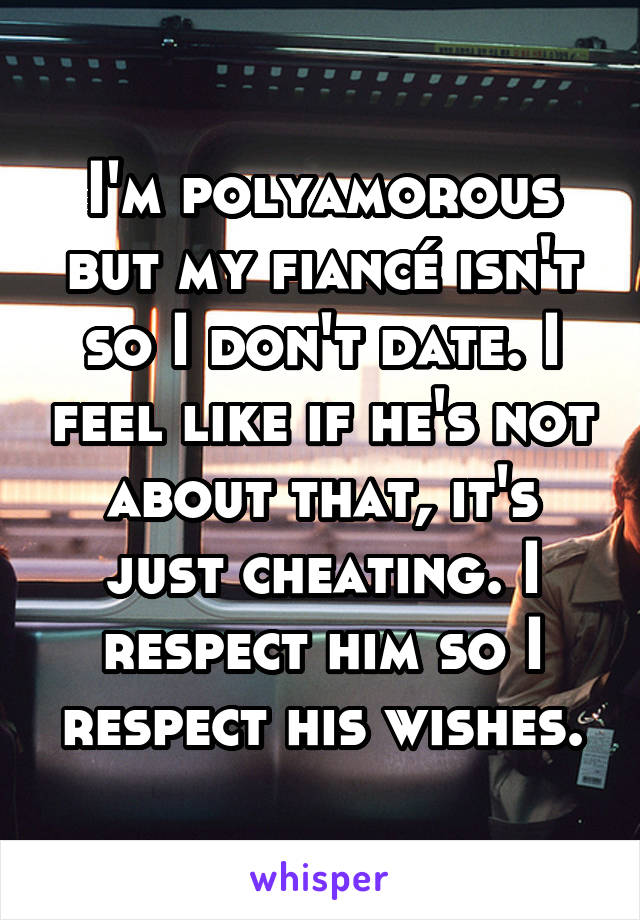I'm polyamorous but my fiancé isn't so I don't date. I feel like if he's not about that, it's just cheating. I respect him so I respect his wishes.