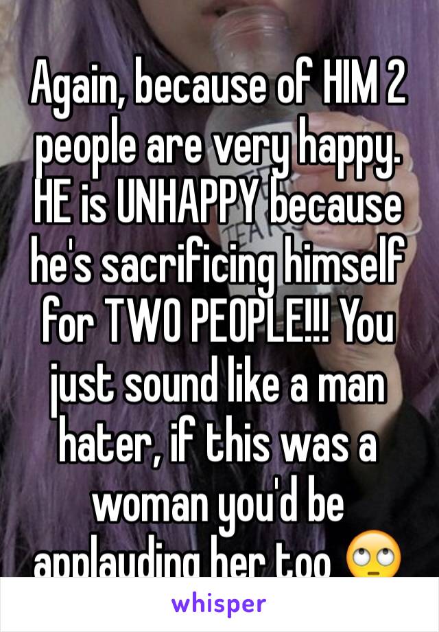 Again, because of HIM 2 people are very happy. HE is UNHAPPY because he's sacrificing himself for TWO PEOPLE!!! You just sound like a man hater, if this was a woman you'd be applauding her too 🙄