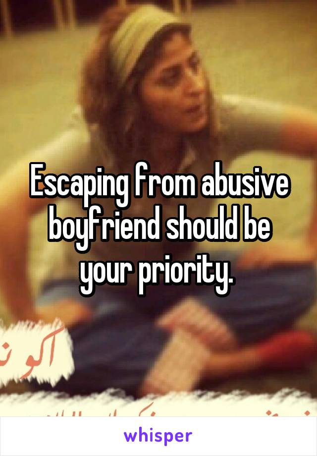 Escaping from abusive boyfriend should be your priority. 