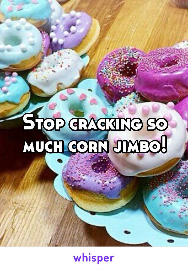 Stop cracking so much corn jimbo!