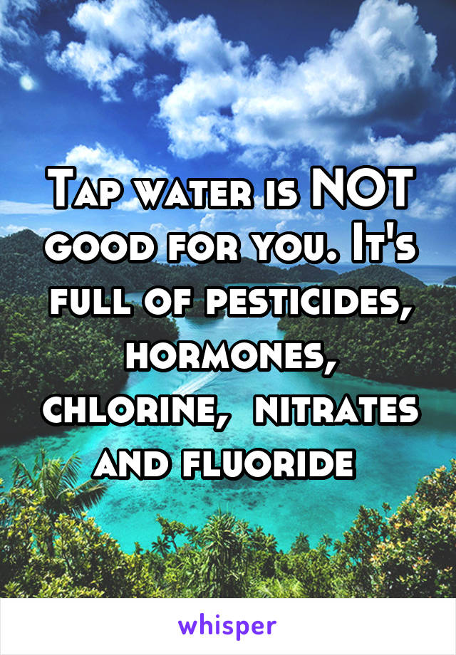 Tap water is NOT good for you. It's full of pesticides, hormones, chlorine,  nitrates and fluoride 