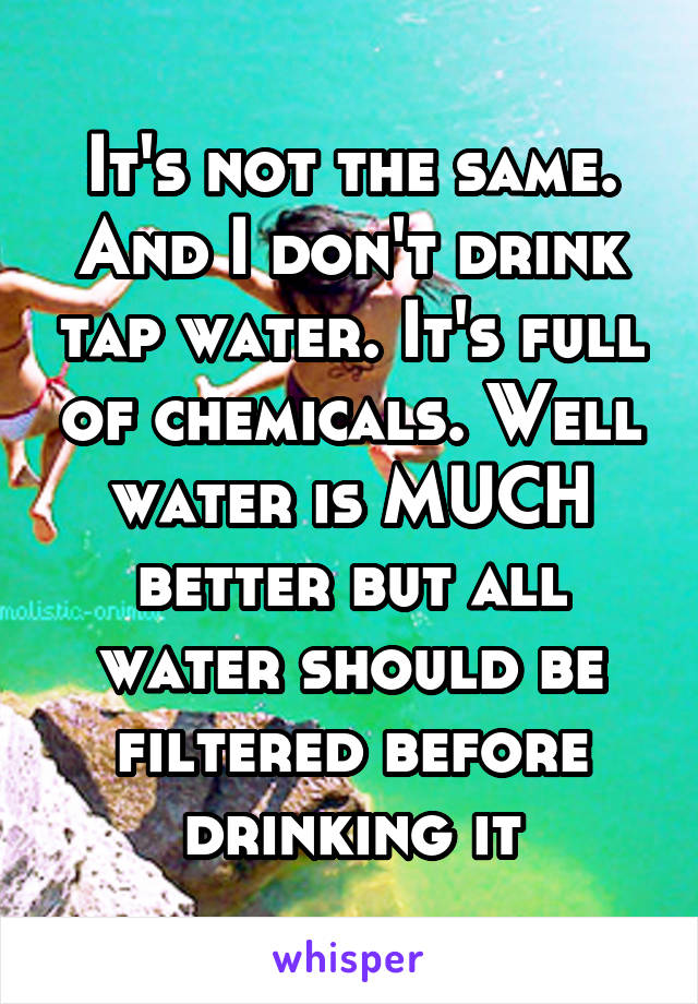 It's not the same. And I don't drink tap water. It's full of chemicals. Well water is MUCH better but all water should be filtered before drinking it