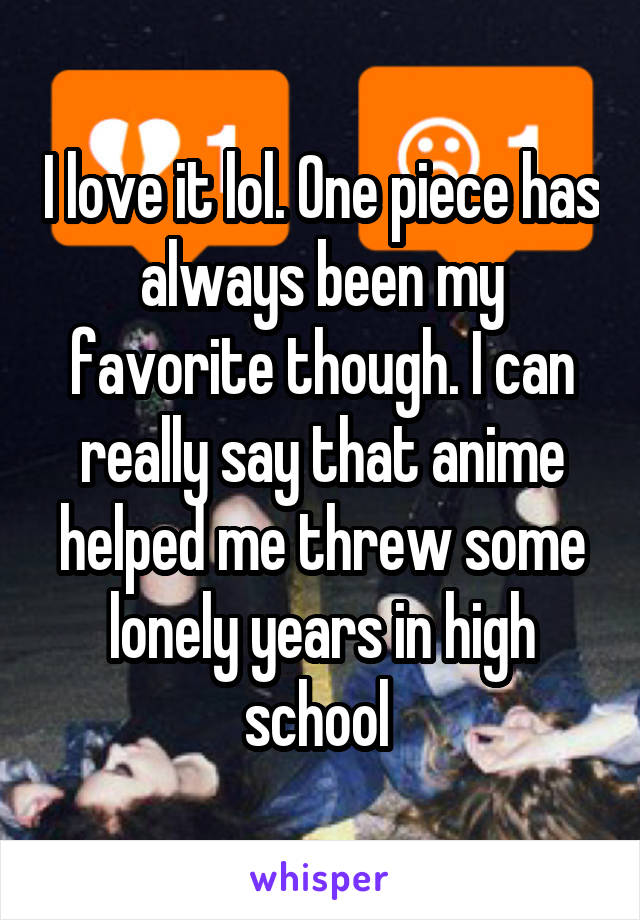 I love it lol. One piece has always been my favorite though. I can really say that anime helped me threw some lonely years in high school 
