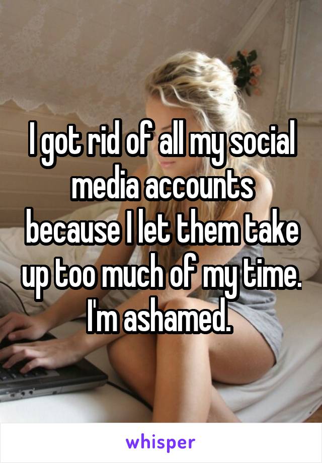 I got rid of all my social media accounts because I let them take up too much of my time. I'm ashamed. 