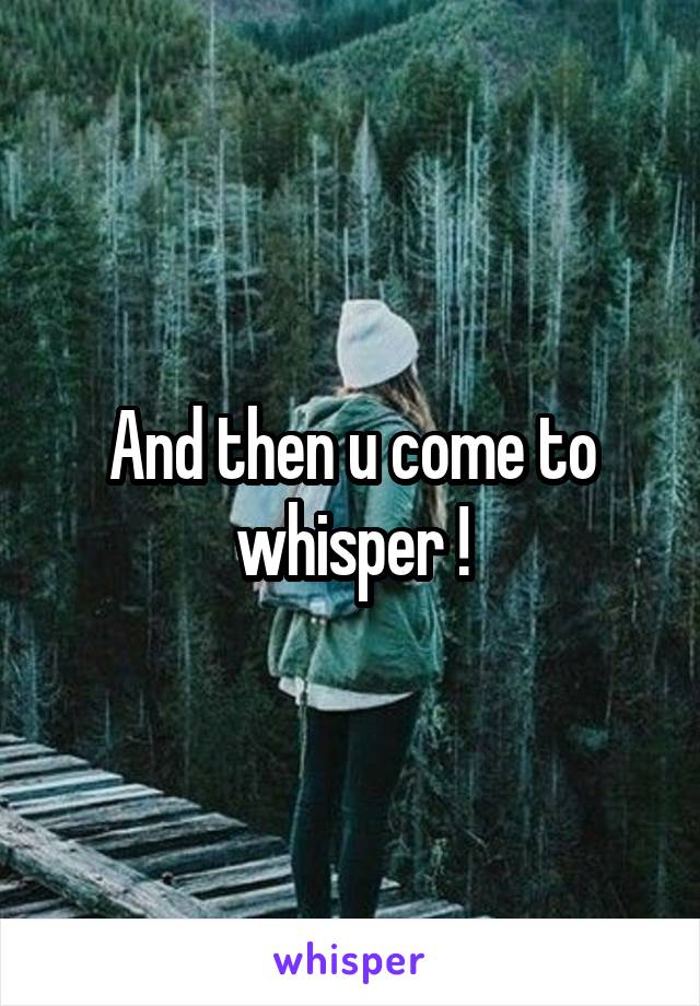 And then u come to whisper !