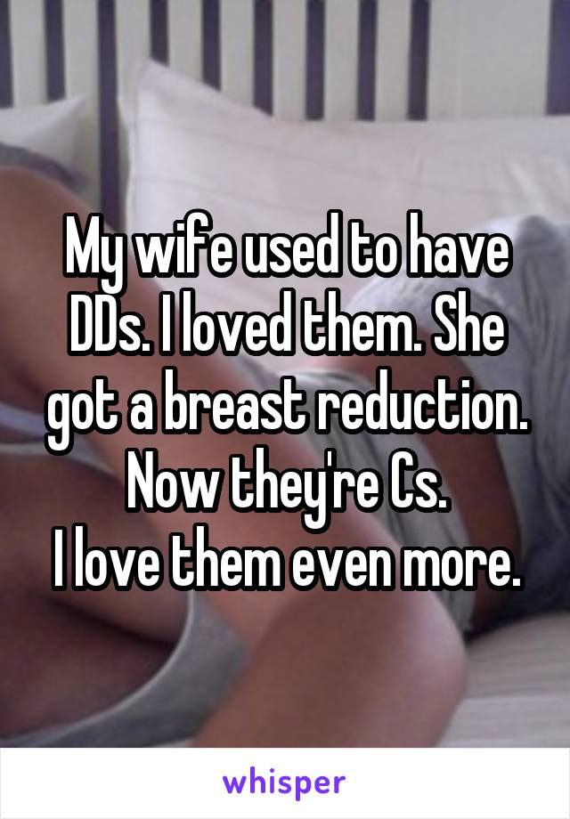 My wife used to have DDs. I loved them. She got a breast reduction. Now they're Cs.
I love them even more.
