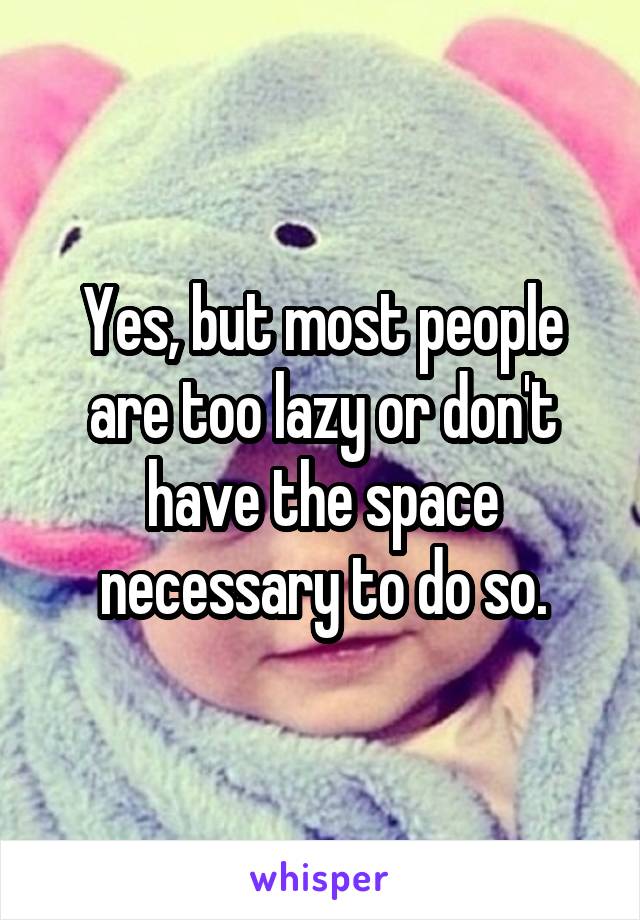 Yes, but most people are too lazy or don't have the space necessary to do so.