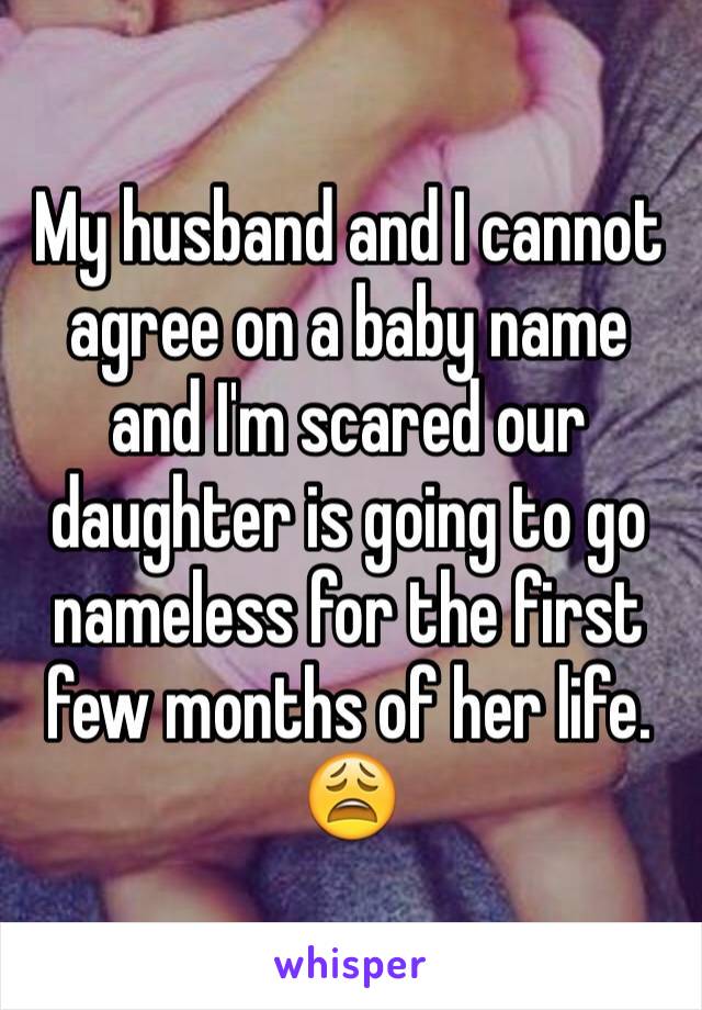 My husband and I cannot agree on a baby name and I'm scared our daughter is going to go nameless for the first few months of her life. 😩