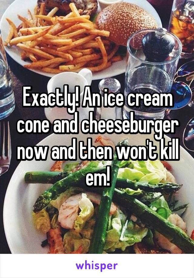 Exactly! An ice cream cone and cheeseburger now and then won't kill em!