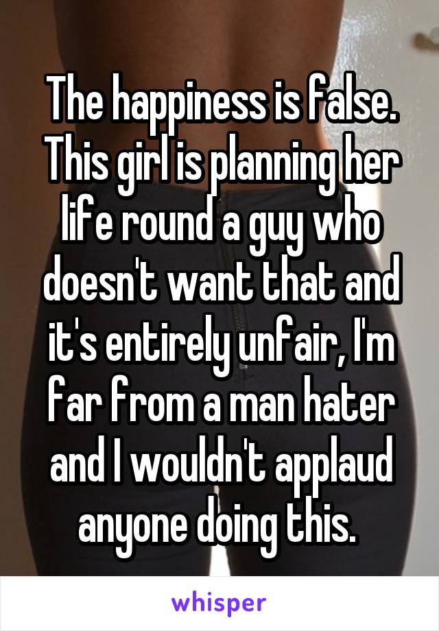 The happiness is false. This girl is planning her life round a guy who doesn't want that and it's entirely unfair, I'm far from a man hater and I wouldn't applaud anyone doing this. 