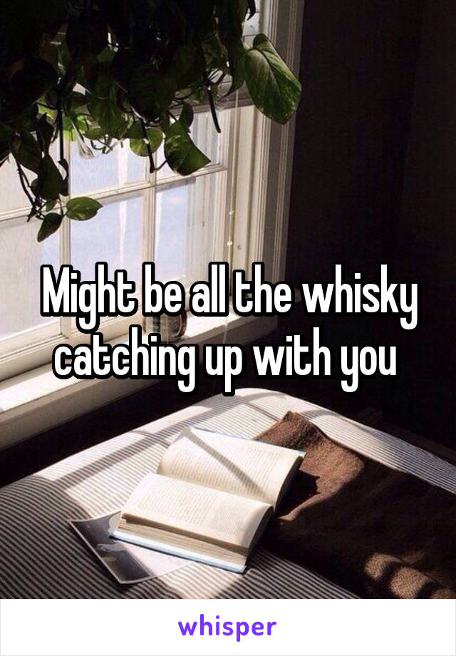 Might be all the whisky catching up with you 