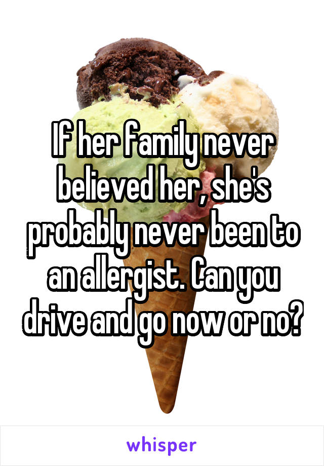 If her family never believed her, she's probably never been to an allergist. Can you drive and go now or no?