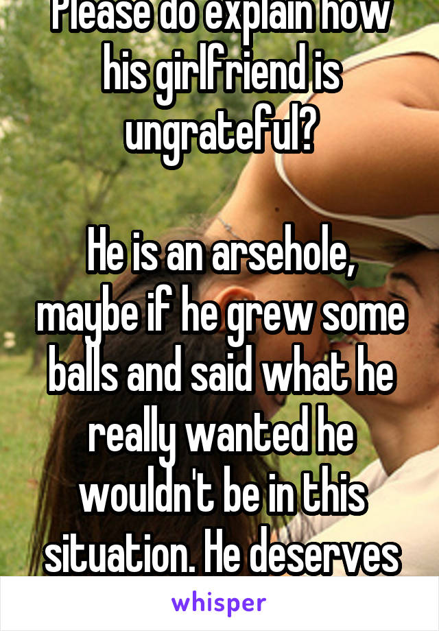 Please do explain how his girlfriend is ungrateful?

He is an arsehole, maybe if he grew some balls and said what he really wanted he wouldn't be in this situation. He deserves all he has.