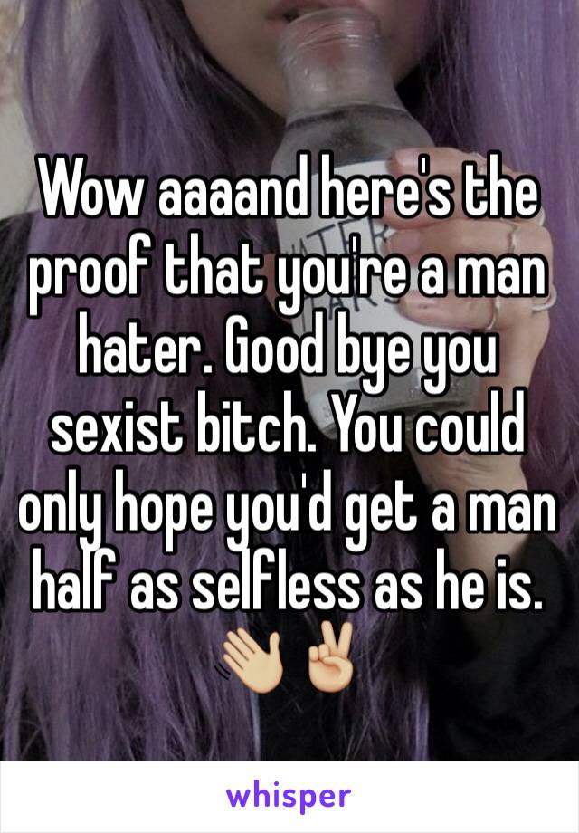 Wow aaaand here's the proof that you're a man hater. Good bye you sexist bitch. You could only hope you'd get a man half as selfless as he is. 👋🏼✌🏼