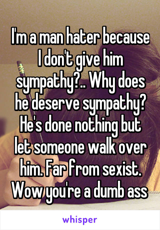 I'm a man hater because I don't give him sympathy?.. Why does he deserve sympathy? He's done nothing but let someone walk over him. Far from sexist. Wow you're a dumb ass 