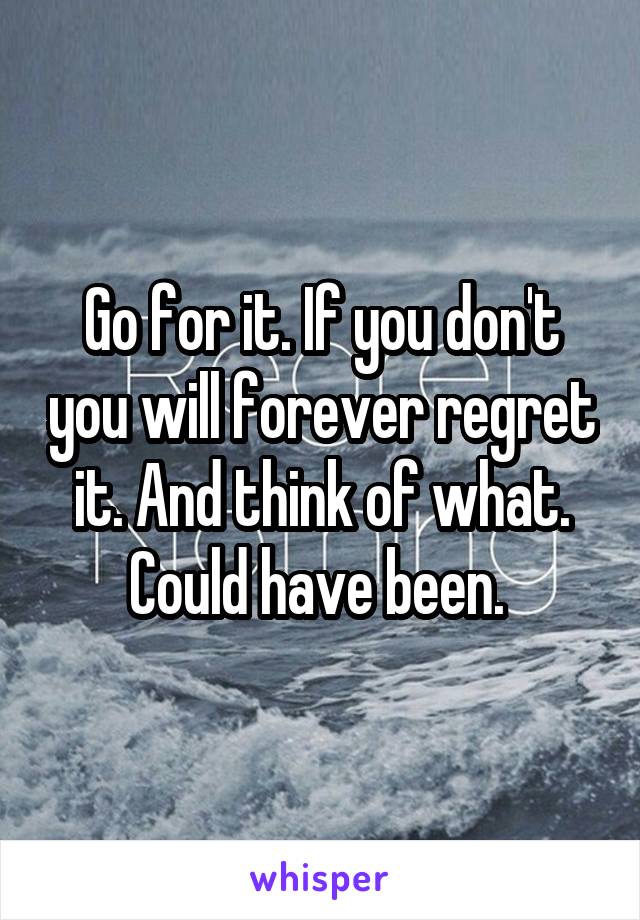 Go for it. If you don't you will forever regret it. And think of what. Could have been. 