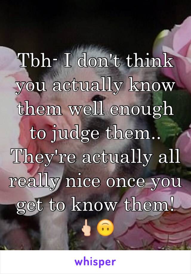 Tbh- I don't think you actually know them well enough to judge them.. They're actually all really nice once you get to know them! 🖕🏻🙃