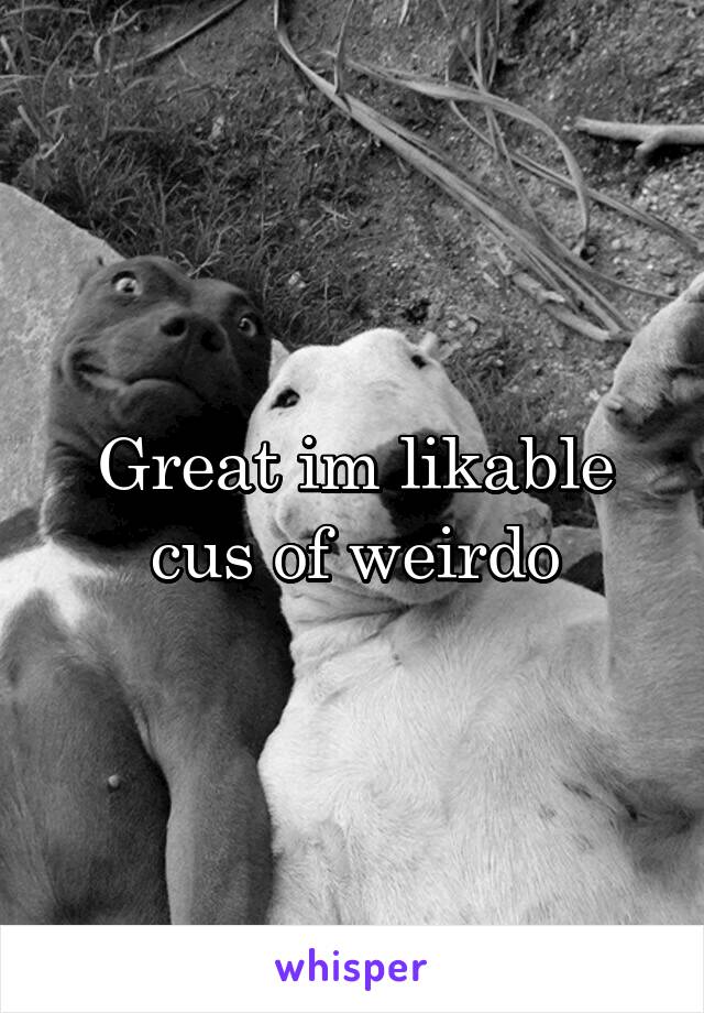 Great im likable cus of weirdo