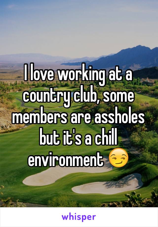 I love working at a country club, some members are assholes but it's a chill environment 😏