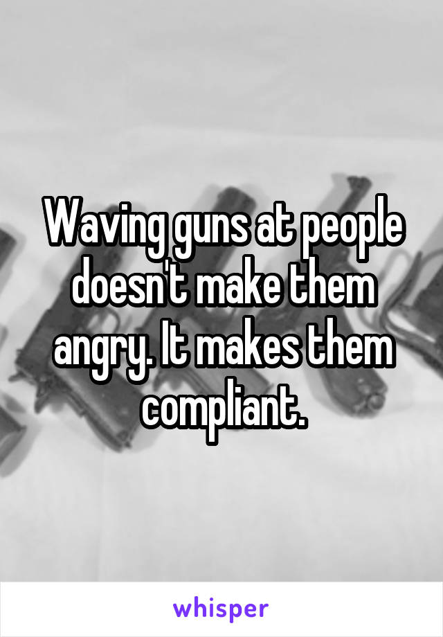 Waving guns at people doesn't make them angry. It makes them compliant.