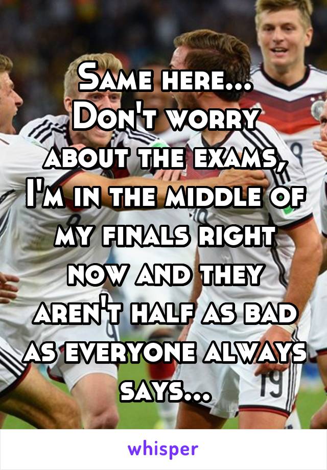 Same here...
Don't worry about the exams, I'm in the middle of my finals right now and they aren't half as bad as everyone always says...