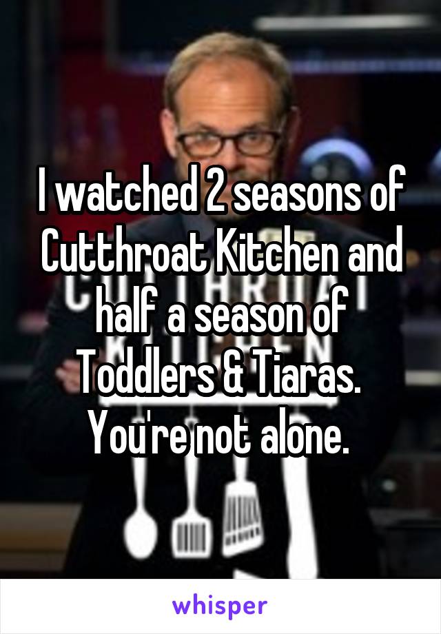 I watched 2 seasons of Cutthroat Kitchen and half a season of Toddlers & Tiaras. 
You're not alone. 