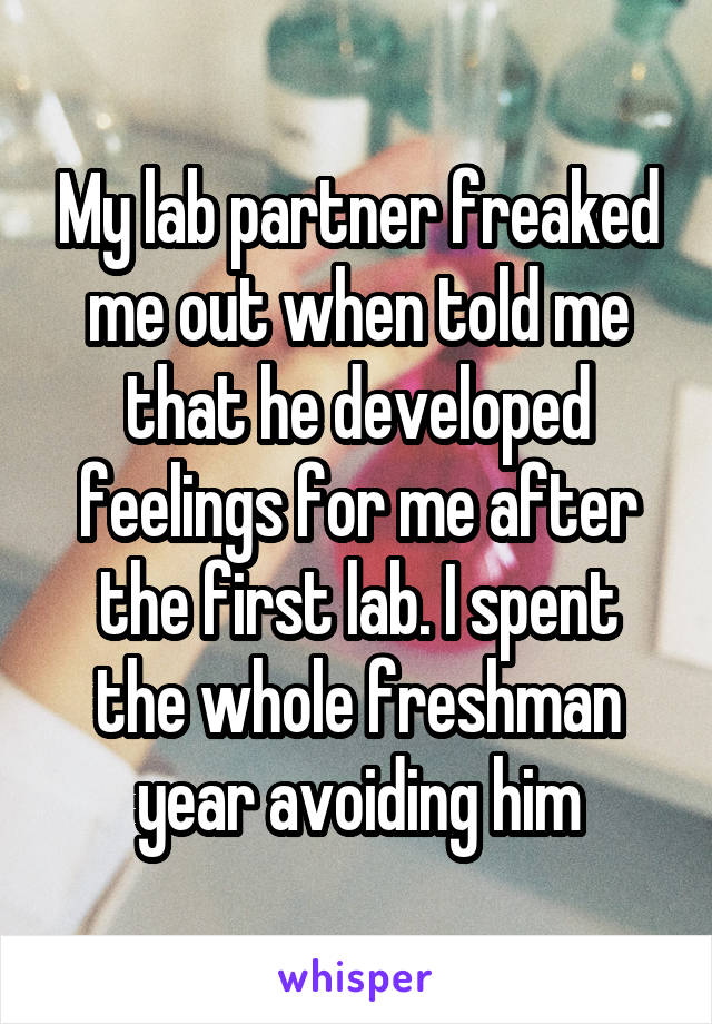 My lab partner freaked me out when told me that he developed feelings for me after the first lab. I spent the whole freshman year avoiding him