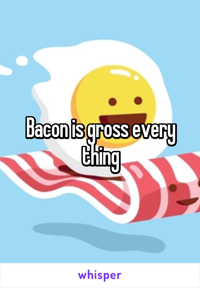 Bacon is gross every thing