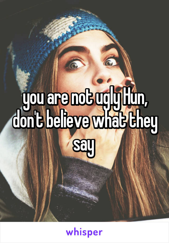 you are not ugly Hun, don't believe what they say 