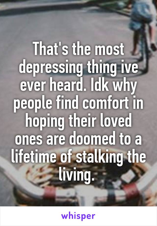 That's the most depressing thing ive ever heard. Idk why people find comfort in hoping their loved ones are doomed to a lifetime of stalking the living. 