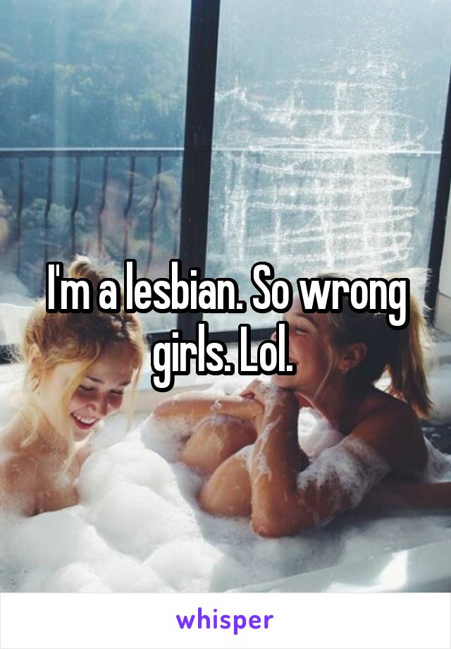 I'm a lesbian. So wrong girls. Lol. 