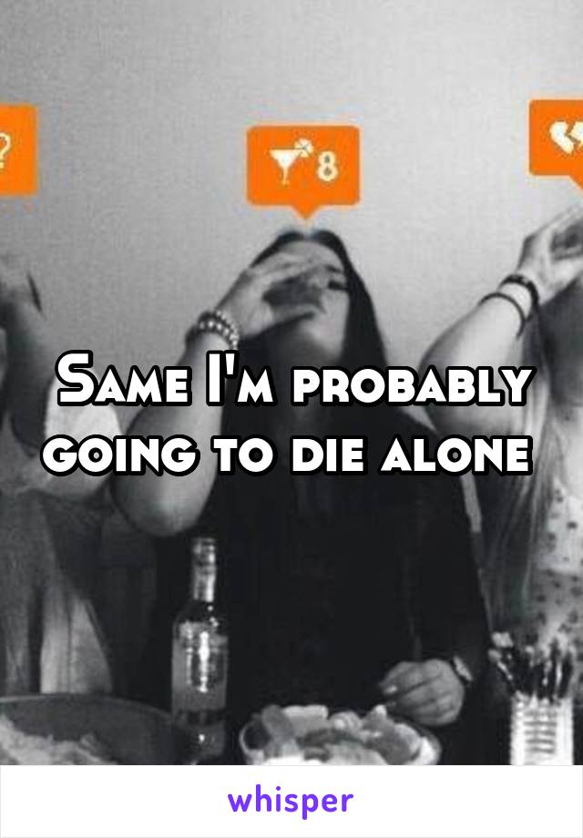 Same I'm probably going to die alone 