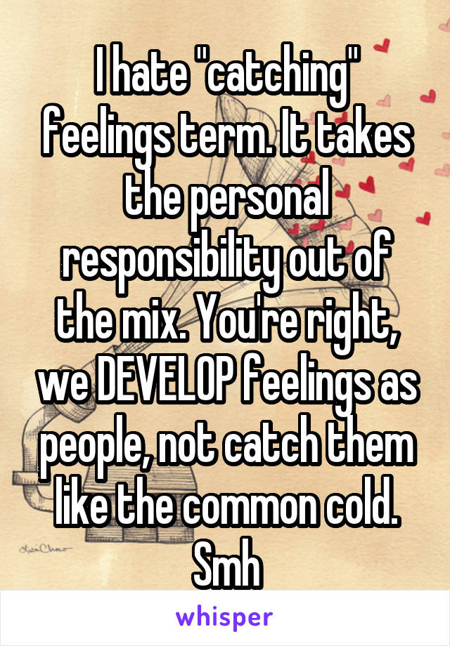 I hate "catching" feelings term. It takes the personal responsibility out of the mix. You're right, we DEVELOP feelings as people, not catch them like the common cold.
Smh