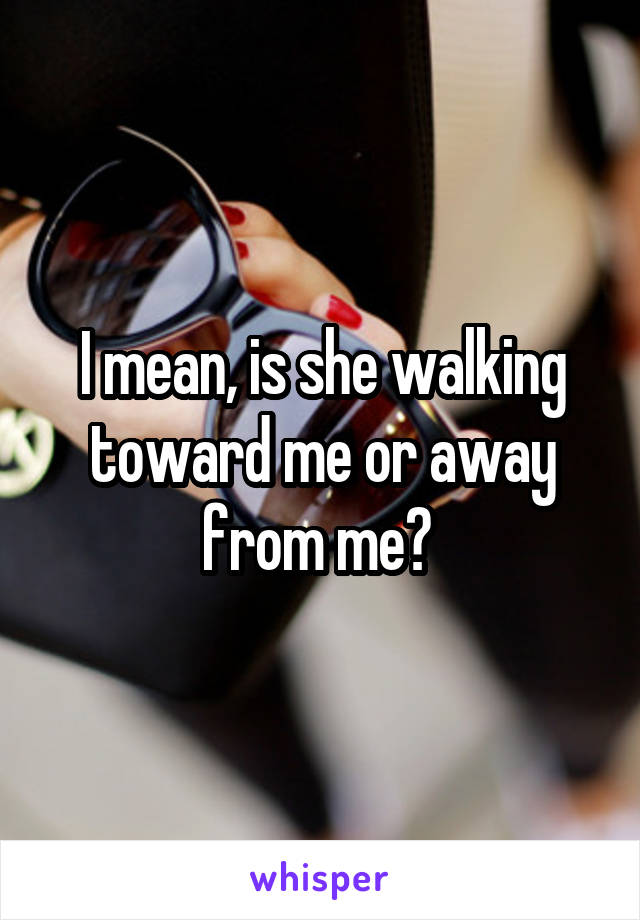 I mean, is she walking toward me or away from me? 