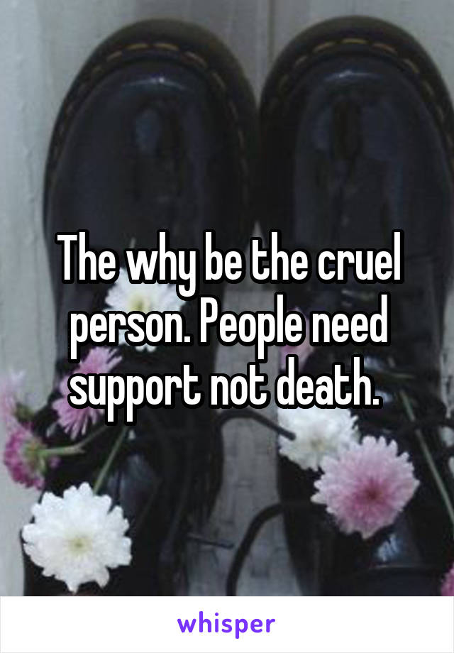 The why be the cruel person. People need support not death. 