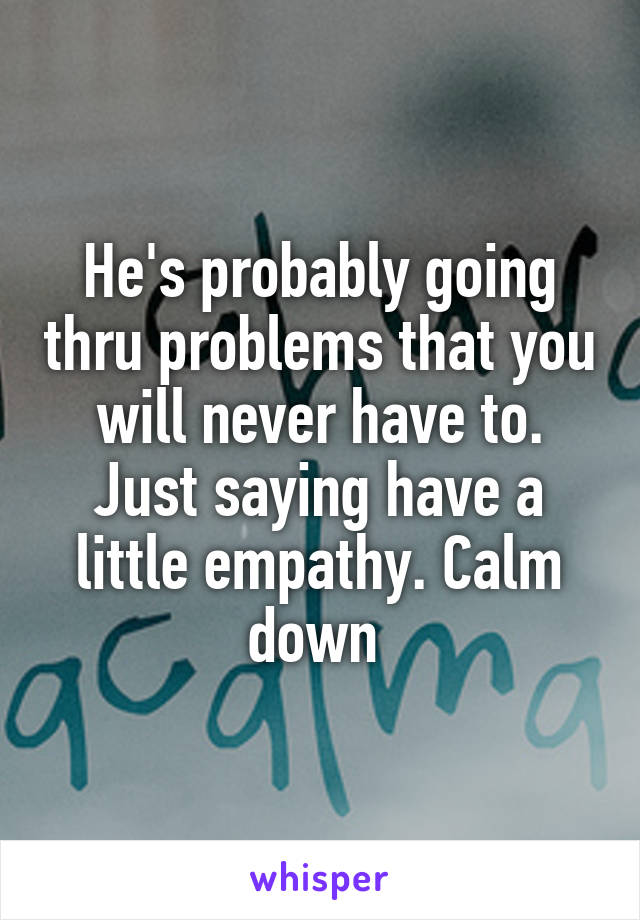 He's probably going thru problems that you will never have to. Just saying have a little empathy. Calm down 