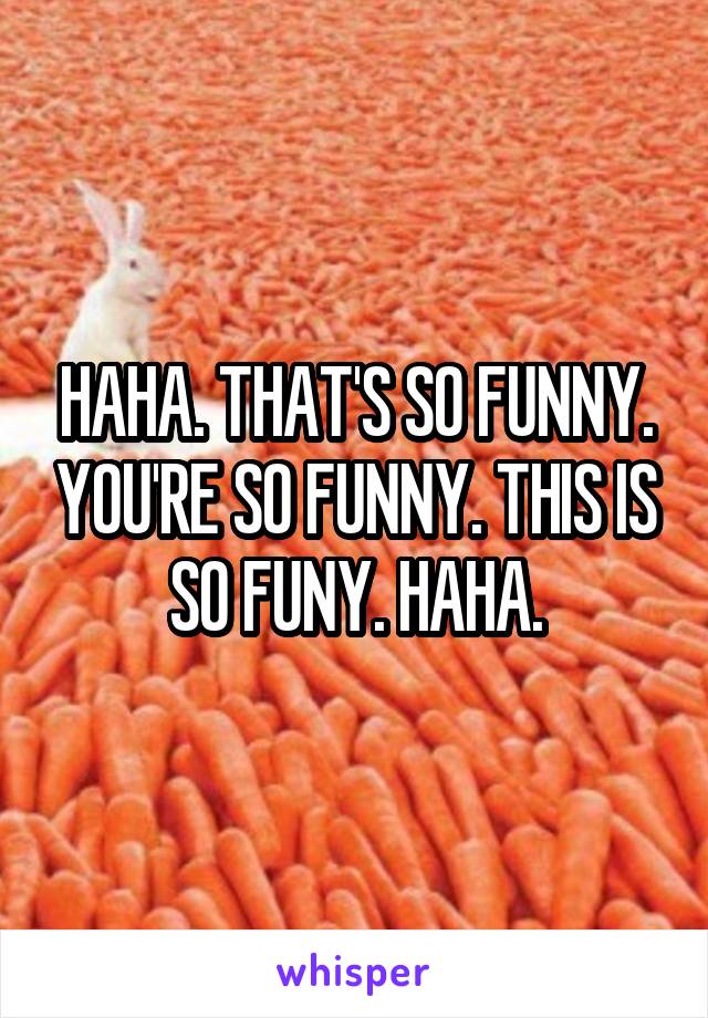 HAHA. THAT'S SO FUNNY. YOU'RE SO FUNNY. THIS IS SO FUNY. HAHA.