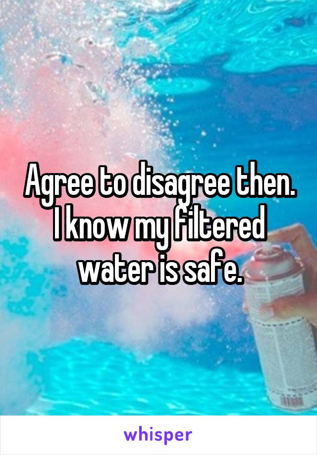 Agree to disagree then. I know my filtered water is safe.