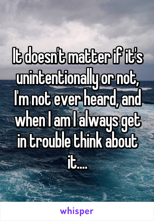 It doesn't matter if it's unintentionally or not, I'm not ever heard, and when I am I always get in trouble think about it....