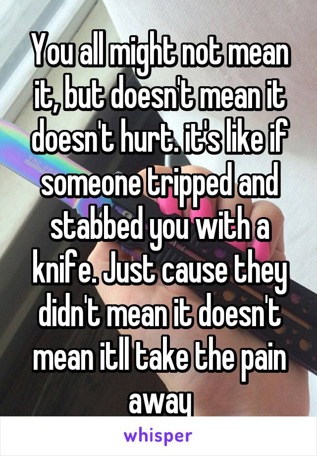 You all might not mean it, but doesn't mean it doesn't hurt. it's like if someone tripped and stabbed you with a knife. Just cause they didn't mean it doesn't mean itll take the pain away
